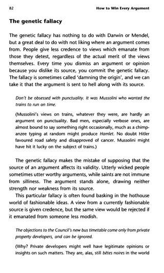 82 How to Win Every Argument
The genetic fallacy
The genetic fallacy has nothing to do with Darwin or Mendel,
but a great deal to do with not liking where an argument comes
from. People give less credence to views which emanate from
those they detest, regardless of the actual merit of the views
themselves. Every time you dismiss an argument or opinion
because you dislike its source, you commit the genetic fallacy.
The fallacy is sometimes called 'damning the origin', and we can
take it that the argument is sent to hell along with its source.
Don't be obsessed with punctuality. It was Mussolini who wanted
trains to run on time.
(Mussolini's views on trains, whatever they were, are hardly an
argument on punctuality. Bad men, especially verbose ones, are
almost bound to say something right occasionally, much as a chimp-
anzee typing at random might produce Hamlet. No doubt Hitler
favoured road safety and disapproved of cancer. Mussolini might
have hit it lucky on the subject of trains.)
The genetic fallacy makes the mistake of supposing that the
source of an argument affects its validity. Utterly wicked people
sometimes utter worthy arguments, while saints are not immune
from silliness. The argument stands alone, drawing neither
strength nor weakness from its source.
This particular fallacy is often found basking in the hothouse
world of fashionable ideas. A view from a currently fashionable
source is given credence, but the same view would be rejected if
it emanated from someone less modish.
The objections to the Council's new bus timetable come only from pr
property developers, and can be ignored.
(Why? Private developers might well have legitimate opinions or
insights on such matters. They are, alas, still bêtes noires in the world
 
