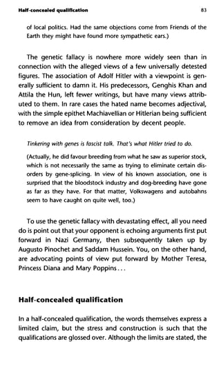 Half-concealed qualification 83
of local politics. Had the same objections come from Friends of the
Earth they might have found more sympathetic ears.)
The genetic fallacy is nowhere more widely seen than in
connection with the alleged views of a few universally detested
figures. The association of Adolf Hitler with a viewpoint is gen-
erally sufficient to damn it. His predecessors, Genghis Khan and
Attila the Hun, left fewer writings, but have many views attrib-
uted to them. In rare cases the hated name becomes adjectival,
with the simple epithet Machiavellian or Hitlerian being sufficient
to remove an idea from consideration by decent people.
Tinkering with genes is fascist talk. That's what Hitler tried to do.
(Actually, he did favour breeding from what he saw as superior stock,
which is not necessarily the same as trying to eliminate certain dis-
orders by gene-splicing. In view of his known association, one is
surprised that the bloodstock industry and dog-breeding have gone
as far as they have. For that matter, Volkswagens and autobahns
seem to have caught on quite well, too.)
To use the genetic fallacy with devastating effect, all you need
do is point out that your opponent is echoing arguments first put
forward in Nazi Germany, then subsequently taken up by
Augusto Pinochet and Saddam Hussein. You, on the other hand,
are advocating points of view put forward by Mother Teresa,
Princess Diana and Mary Poppins...
Half-concealed qualification
In a half-concealed qualification, the words themselves express a
limited claim, but the stress and construction is such that the
qualifications are glossed over. Although the limits are stated, the
 