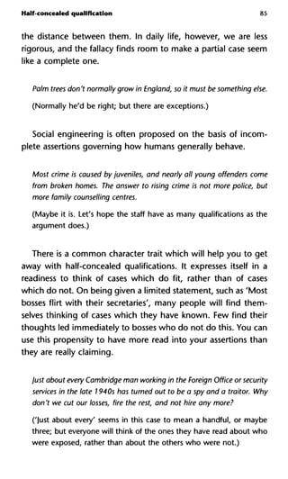 Half-concealed qualification 85
the distance between them. In daily life, however, we are less
rigorous, and the fallacy finds room to make a partial case seem
like a complete one.
Palm trees don't normally grow in England, so it must be something
(Normally he'd be right; but there are exceptions.)
Social engineering is often proposed on the basis of incom-
plete assertions governing how humans generally behave.
Most crime is caused by juveniles, and nearly all young offenders c
from broken homes. The answer to rising crime is not more police,
more family counselling centres.
(Maybe it is. Let's hope the staff have as many qualifications as the
argument does.)
There is a common character trait which will help you to get
away with half-concealed qualifications. It expresses itself in a
readiness to think of cases which do fit, rather than of cases
which do not. On being given a limited statement, such as 'Most
bosses flirt with their secretaries', many people will find them-
selves thinking of cases which they have known. Few find their
thoughts led immediately to bosses who do not do this. You can
use this propensity to have more read into your assertions than
they are really claiming.
Just about every Cambridge man working in the Foreign Office or se
services in the late 7940s has turned out to be a spy and a traitor. W
don't we cut our losses, fire the rest, and not hire any more?
('Just about every' seems in this case to mean a handful, or maybe
three; but everyone will think of the ones they have read about who
were exposed, rather than about the others who were not.)
 