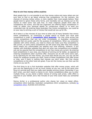 How to win free money online anytime

Most people that it is not possible to win free money online and many others are not
sure how to find or go about entering free competitions. On the contrary, the
chances of winning money online, is more realistic than most people believe. Most
people tend to ignore these entry forms, and inevitably end up missing out on the
chance to make some real cash free. In most instances people think that all
competitions are scams, and that the organizers are offering bogus competitions in
order to obtain your personal details for conspicuous reason or to send you
unsolicited mail. By entering these Australian free money competitions, you could be
on your way to winning a sum of money that would set you up for life.

All it takes is a few minutes of your time to enter one of many fantastic free money
online competitions, by conducting a simple search to locate your local area
competitions in order to competition 2012 Australia. You may come across free
money competitions that you can enter immediately, or Australian competition
websites that are purely used for the purpose of competitions. When you encounter
websites with online entries, you need to check and make sure they competition is
still current, as some online competitions are left active long after they have ended,
which means you unfortunately are wasting your time entering. However, if you
register with Australian websites that alert you when new competitions are available,
you can be assured that the competitions to win free money are current. By entering
local competitions in your area, you chances of winning are far better, as opposed to
entering competitions other countries offer. Everyone can do with some extra cash,
so by searching for win free money, you know that should you win, you can use the
money for whatever purpose you want. Some of these competitions only offer prizes
or trips, and if there is nothing that interest you don’t enter. Win free money
competitions on the other hand are great, if you win the money you can then use the
money as you see fit.

The first thing to do is find Australian websites that offer money prizes, which will
give you the opportunity to win as much money as you can, and at the same time
focus on winning stuff that you really want besides winning money. Remember if you
don’t enter, you don’t stand a chance to win. Some competitions allow you to enter
multiple times, so you stand a better chance of wining cash prizes. Little effort is
required on your behalf, and a few minutes of your time could make you somewhat
richer.

Sienna Archer is a professional author who shares her views on latest offers,
competition 2012 Australia, Australian competitions 2012 competitions, contests Au
competition 2012, Australia and schemes.
 