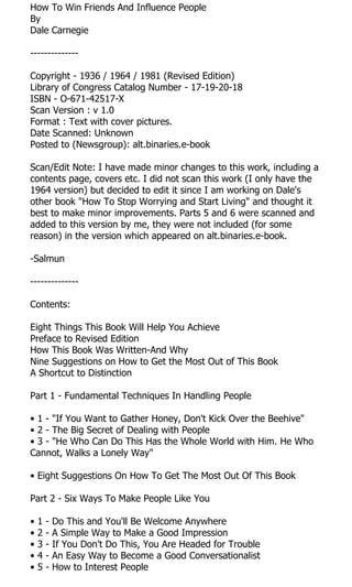 How To Win Friends And Influence People
By
Dale Carnegie

--------------

Copyright - 1936 / 1964 / 1981 (Revised Edition)
Library of Congress Catalog Number - 17-19-20-18
ISBN - O-671-42517-X
Scan Version : v 1.0
Format : Text with cover pictures.
Date Scanned: Unknown
Posted to (Newsgroup): alt.binaries.e-book

Scan/Edit Note: I have made minor changes to this work, including a
contents page, covers etc. I did not scan this work (I only have the
1964 version) but decided to edit it since I am working on Dale's
other book "How To Stop Worrying and Start Living" and thought it
best to make minor improvements. Parts 5 and 6 were scanned and
added to this version by me, they were not included (for some
reason) in the version which appeared on alt.binaries.e-book.

-Salmun

--------------

Contents:

Eight Things This Book Will Help You Achieve
Preface to Revised Edition
How This Book Was Written-And Why
Nine Suggestions on How to Get the Most Out of This Book
A Shortcut to Distinction

Part 1 - Fundamental Techniques In Handling People

• 1 - "If You Want to Gather Honey, Don't Kick Over the Beehive"
• 2 - The Big Secret of Dealing with People
• 3 - "He Who Can Do This Has the Whole World with Him. He Who
Cannot, Walks a Lonely Way"

• Eight Suggestions On How To Get The Most Out Of This Book

Part 2 - Six Ways To Make People Like You

•   1   -   Do This and You'll Be Welcome Anywhere
•   2   -   A Simple Way to Make a Good Impression
•   3   -   If You Don't Do This, You Are Headed for Trouble
•   4   -   An Easy Way to Become a Good Conversationalist
•   5   -   How to Interest People
 