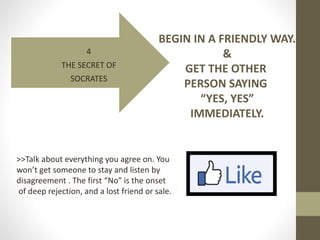 4
THE SECRET OF
SOCRATES
BEGIN IN A FRIENDLY WAY.
&
GET THE OTHER
PERSON SAYING
“YES, YES”
IMMEDIATELY.
>>Talk about every...