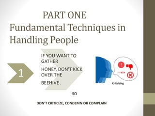 PART ONE
Fundamental Techniques in
Handling People
1
IF YOU WANT TO
GATHER
HONEY, DON’T KICK
OVER THE
BEEHIVE .
SO
DON’T C...