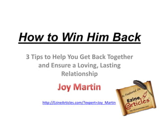 How to Win Him Back 3 Tips to Help You Get Back Together and Ensure a Loving, Lasting Relationship Joy Martin http://EzineArticles.com/?expert=Joy_Martin 
