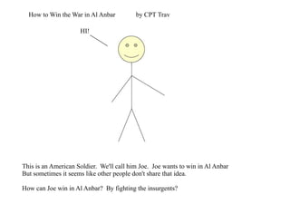 How to Win the War in Al Anbar by CPT Trav HI! This is an American Soldier.  We'll call him Joe.  Joe wants to win in Al Anbar But sometimes it seems like other people don't share that idea. How can Joe win in Al Anbar?  By fighting the insurgents? 