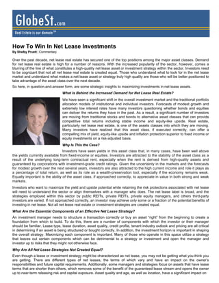 GlobeSt.com
 Real Estate is our domain SM

How To Win In Net Lease Investments
By Shelby Pruett | Commentary

Over the past decade, net lease real estate has secured one of the top positions among the major asset classes. Demand
for net lease real estate is high for a number of reasons. With the increased popularity of the sector, however, comes a
blurring of the line of what constitutes a high-quality net lease asset or investment strategy within the sector. Investors need
to be cognizant that not all net lease real estate is created equal. Those who understand what to look for in the net lease
market and understand what makes a net lease asset or strategy truly high quality are those who will be better positioned to
take advantage of the asset class over the next decade.
So here, in question-and-answer form, are some strategic insights to maximizing investments in net lease assets.
                                 What Is Behind the Increased Demand for Net Lease Real Estate?
                                 We have seen a significant shift in the overall investment market and the traditional portfolio
                                 allocation models of institutional and individual investors. Forecasts of modest growth and
                                 extremely low interest rates have many investors questioning whether bonds and equities
                                 can deliver the returns they have in the past. As a result, a significant number of investors
                                 are moving from traditional stocks and bonds to alternative asset classes that can provide
                                 competitive total returns including stable income and equity-like upside. Real estate,
                                 particularly net lease real estate, is one of the assets classes into which they are moving.
                                 Many investors have realized that this asset class, if executed correctly, can offer a
                                 compelling mix of yield, equity-like upside and inflation protection superior to fixed income or
                                 equity investments on a risk-adjusted basis.
                                 Why Is This the Case?
                                 Investors have seen yields in this asset class that, in many cases, have been well above
the yields currently available from fixed-income or equities. Investors are attracted to the stability of the asset class as a
result of the underlying long-term contractual rent, especially when the rent is derived from high-quality assets and
guaranteed by corporations with investment-grade credit ratings. Given the uncertainty in the markets and the forecasts
for modest growth over the next several years, investors are also attracted to the high current income and role it plays as
a percentage of total return, as well as its role as a wealth-preservation tool, especially if the economy remains weak.
Equally important is the ability of the asset class, if approached correctly, to appreciate in value in both strong and weak
markets.
Investors who want to maximize the yield and upside potential while retaining the risk protections associated with net lease
will need to understand the sector or align themselves with a manager who does. The net lease label is broad, and the
strategies employed within this sector by public REITs, private REITs, private equity managers, and others third-party
investors are varied. If not approached correctly, an investor may achieve only some or a fraction of the potential benefits of
investing in net lease. Not all net lease real estate or investment strategies are created equal.
What Are the Essential Components of an Effective Net Lease Strategy?
An investment manager needs to structure a transaction correctly or buy an asset “right” from the beginning to create a
foundation from which to build. To do this, there are a number of components with which the investor or their manager
should be familiar. Lease type, lease duration, asset quality, credit profile, tenant industry outlook and pricing are all critical
in determining if an asset is being structured or bought correctly. In addition, the investment horizon is important in shaping
the overall strategy. Maximizing each component is important. Many of those who operate in this space utilize a strategy
that leaves out certain components which can be detrimental to a strategy or investment and open the manager and
investor up to risks that they might not otherwise face.
Why Are All Net Lease Strategies Not Created Equal?
Even though a lease or investment strategy might be characterized as net lease, you may not be getting what you think you
are getting. There are different types of net leases, the terms of which vary and have an impact on the owner’s
responsibilities and future capital requirements. Additionally, some managers and strategies focus on assets that have lease
terms that are shorter than others, which removes some of the benefit of the guaranteed lease stream and opens the owner
up to near-term releasing risk and capital exposure. Asset quality and age, as well as location, have a significant impact on
 
