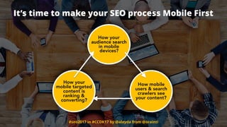 #seo2017 in #CCDK17 by @aleyda from @orainti
How your
mobile targeted
content is
ranking &
converting?
How mobile
users & search
crawlers see
your content?
How your
audience search
in mobile
devices?
It’s time to make your SEO process Mobile First
 