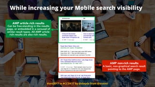 #seo2017 in #CCDK17 by @aleyda from @orainti
While increasing your Mobile search visibility
AMP article rich results 
Can be free-standing in the results
page, or embedded in a carousel of
similar result types. All AMP article
rich results are also rich results.
AMP non-rich results 
A basic, non-graphical search result
pointing to the AMP page.
 