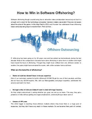 How to Win in Software Offshoring?
Software offshoring though sounds luring due to attractive rates and abundant resource pool; but it is
a tough nut to crack for the technology companies’ decision makers especially if they are not aware
about the rules of the game. In this blog Faichi’s CEO and Founder has addressed those offshoring
issues and proposing ways to resolve them. Find out how…
IT offshoring has been going on for 20 years now and has picked up tremendously during the last
decade. Most of the companies in the west have done offshoring in some form or another and might
have faced the heat of offshoring. Though they might have shifted from one offshore vendor to
another, the pains might have remained the same, with a little variation here and there.
What are the benefits of offshoring?
 Wants to build but doesn’t have in-house expertise
One of our customers wanted to build a Microsoft SCOM Plugin for one of their products and they
did not have any SCOM experts. We, with our Manageability and plugin expertise, architected the
solution and built it for them.
 No legal entity in India and doesn’t want to deal with legal hassles.
So they simply subcontract it, asking whether you guys can set up our team. This way, they get a
presence in India without getting into legal complications, and everything is taken care of
 Unsure of HR Laws
The other trigger is reaching those offshore markets where they know there is a huge pool of
resources, but they don’t have any reach in these markets. So we become their point of contact,
 