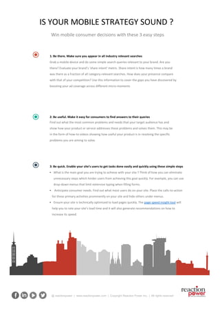 @ reactionpower | www.reactionpower.com | Copyright Reaction Power Inc. | All rights reserved
Win mobile consumer decisions with these 3 easy steps
IS YOUR MOBILE STRATEGY SOUND ?
1: Be there. Make sure you appear in all industry relevant searches
Grab a mobile device and do some simple search queries relevant to your brand. Are you
there? Evaluate your brand’s ‘share intent’ metric. Share intent is how many times a brand
was there as a fraction of all category-relevant searches. How does your presence compare
with that of your competition? Use this information to cover the gaps you have discovered by
boosting your ad coverage across different micro-moments
3: Be quick. Enable your site’s users to get tasks done easily and quickly using these simple steps
• What is the main goal you are trying to achieve with your site ? Think of how you can eliminate
unnecessary steps which hinder users from achieving this goal quickly. For example, you can use
drop-down menus that limit extensive typing when filling forms.
• Anticipate consumer needs. Find out what most users do on your site. Place the calls-to-action
for these primary activities prominently on your site and hide others under menus.
• Ensure your site is technically optimized to load pages quickly. The page speed insight tool will
help you to rate your site’s load time and it will also generate recommendations on how to
increase its speed.
2: Be useful. Make it easy for consumers to find answers to their queries
Find out what the most common problems and needs that your target audience has and
show how your product or service addresses these problems and solves them. This may be
in the form of how-to videos showing how useful your product is in resolving the specific
problems you are aiming to solve.