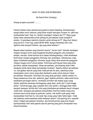 HOW TO WIN JOB INTERVIEW

                          By Daniel Doni Sundjojo

Always prepare yourself…………….



Hendro (bukan nama sebenarnya) gembira bukan kepalang. Ketekunannya
mengirimkan surat lamaran, yang konon sudah mencapai ratusan itu, akhirnya
membuahkan hasil. Pagi itu, Hendro mendapat telepon dari PT. Maju (juga
bukan nama sebenarnya) untuk datang ke perusahaan untuk mengikuti
seleksi. Si penelepon meminta Hendro untuk datang ke PT. Maju hari Kamis,
yang berarti 3 hari lagi, pukul 08.00 WIB, dengan membawa alat tulis.
Apabila anda menjadi Hendro, apa yang anda lakukan ?

Banyak sekali pelamar yang memiliki mental ” berani mati” Setelah mendapat
telepon ataupun surat yang mengkonfirmasikan panggilan untu mengikuti
seleksi, mereka, entah karena larut dalam kebahagiaannya, tidak melakukan
konfirmasi ataupun penggalian informasi dari penelepon. Sebenarnya, anda
dapat melakukan penggalian informasi sejak tahap anda menerima panggilan
telepon maupun surat untuk seleksi. Informasi penting pertama yang anda
perlukan, adalah menanyakan lokasi perusahaan, jika memang anda tidak
mengenal seluk beluk lokasi perusahaan tersebut. Apabila alamat perusahaan
itu, merupakan daerah yang anda tidak pernah ke sana, sebaiknya anda
menanyakan ancer-ancer yang akan membantu anda untuk mencari lokasi
perusahaan. Kemudian, informasi lain yang anda perlukan, adalah seleksi itu
hanya wawancara atau ada psikotes juga? Apabila psikotes, maka anda harus
melakukan persiapan ekstra, termasuk istirahat dan makan yang cukup.
Sebab, psikotes umumnya berlangsung cukup lama, mulai dari 4 jam hingga
sehari. Untuk berjaga-jaga, bawalah alat tulis sendiri, sehingga anda tidak
menjadi senewen, ketika alat tulis yang disediakan perusahaan macet ataupun
tidak enak. Sebagian perusahaan menyediakan fasilitas makan siang atau
minimal snack untuk peserta psikotes, namun, tak sedikit pula yang tidak
menyediakan fasilitas itu, bila anda tipe orang yang tidak tahan lapar, tidak
ada salahnya anda membawa bekal makanan sendiri. Hal penting lain, tanyalah
nomor telepon perusahaan tersebut, dan kontak person yang bisa diajak
berkomunikasi oleh anda apabila ada hal penting yang perlu ditanyakan atau
dikonfirmasikan.
 