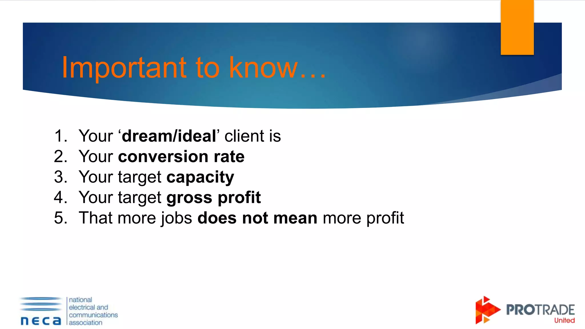 Important to know…
1. Your ‘dream/ideal’ client is
2. Your conversion rate
3. Your target capacity
4. Your target gross profit
5. That more jobs does not mean more profit
 