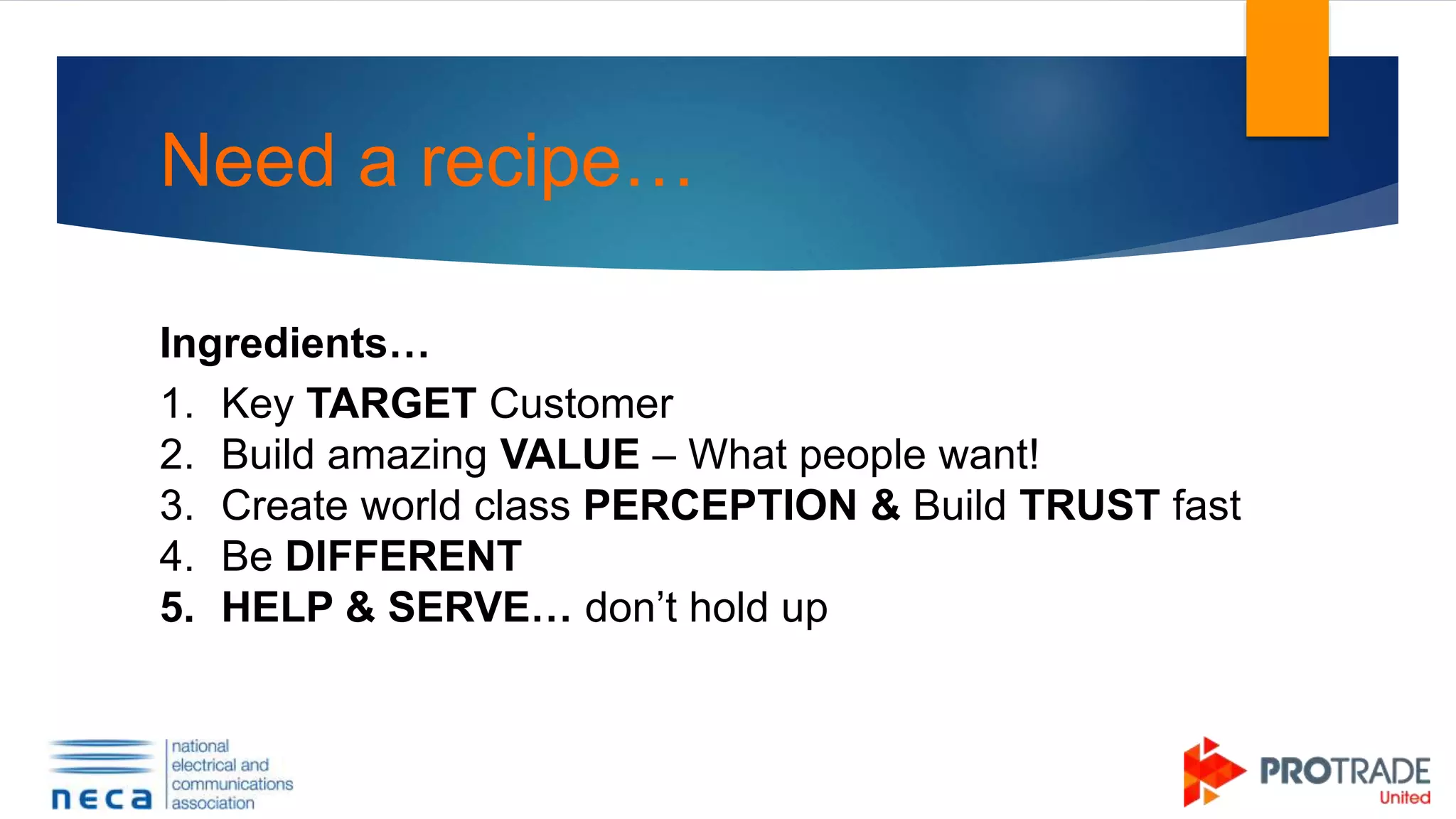 Need a recipe…
Ingredients…
1. Key TARGET Customer
2. Build amazing VALUE – What people want!
3. Create world class PERCEPTION & Build TRUST fast
4. Be DIFFERENT
5. HELP & SERVE… don’t hold up
 