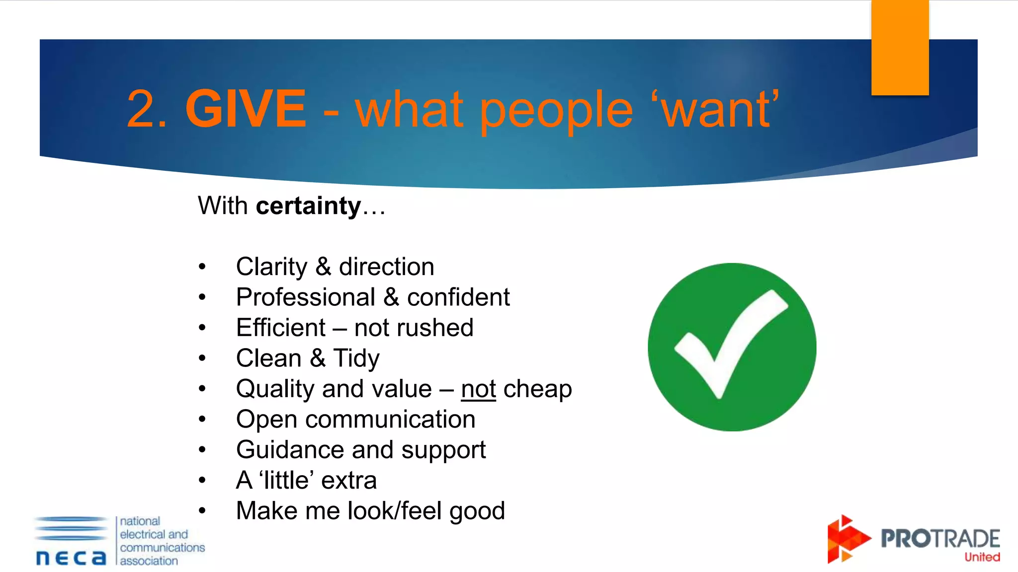 2. GIVE - what people ‘want’
With certainty…
• Clarity & direction
• Professional & confident
• Efficient – not rushed
• Clean & Tidy
• Quality and value – not cheap
• Open communication
• Guidance and support
• A ‘little’ extra
• Make me look/feel good
 