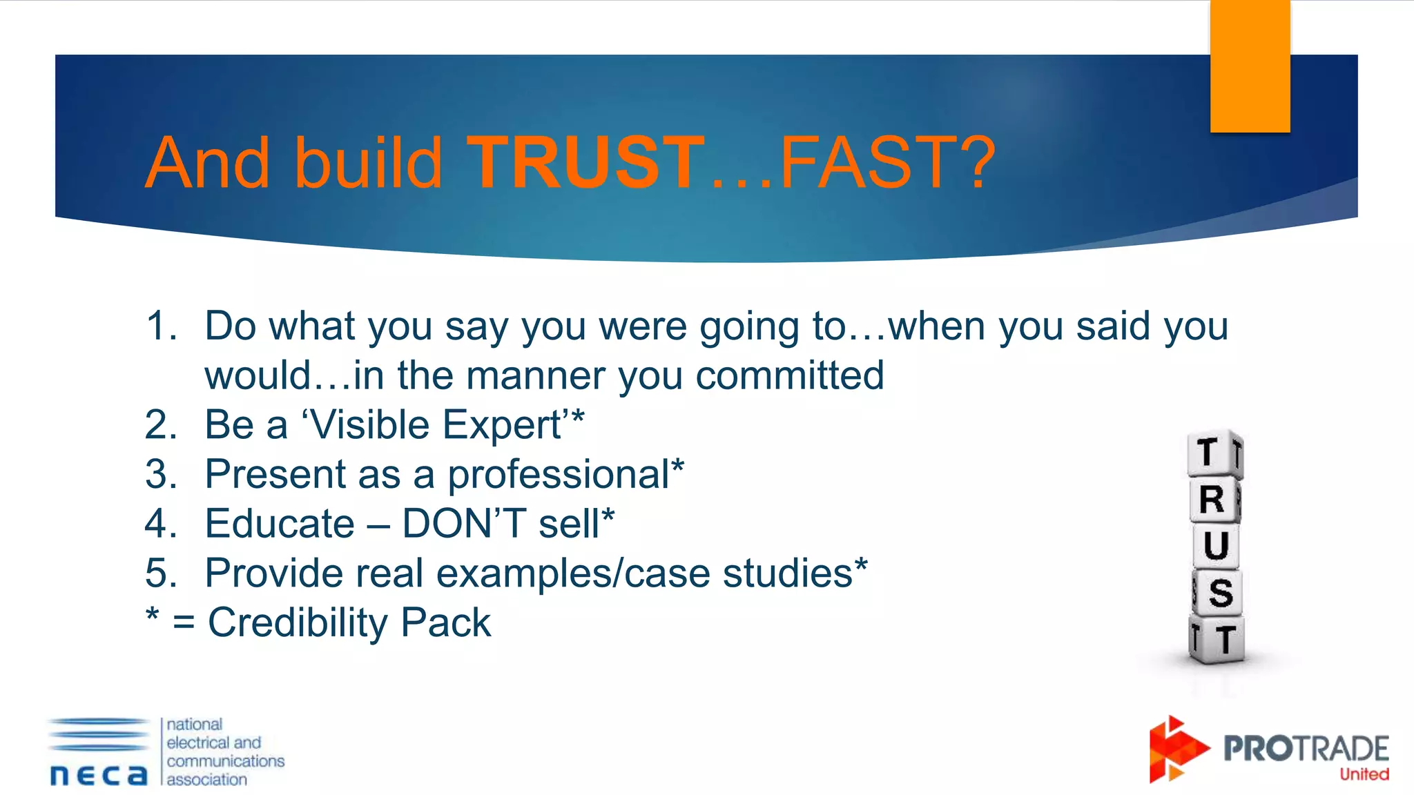 And build TRUST…FAST?
1. Do what you say you were going to…when you said you
would…in the manner you committed
2. Be a ‘Visible Expert’*
3. Present as a professional*
4. Educate – DON’T sell*
5. Provide real examples/case studies*
* = Credibility Pack
 
