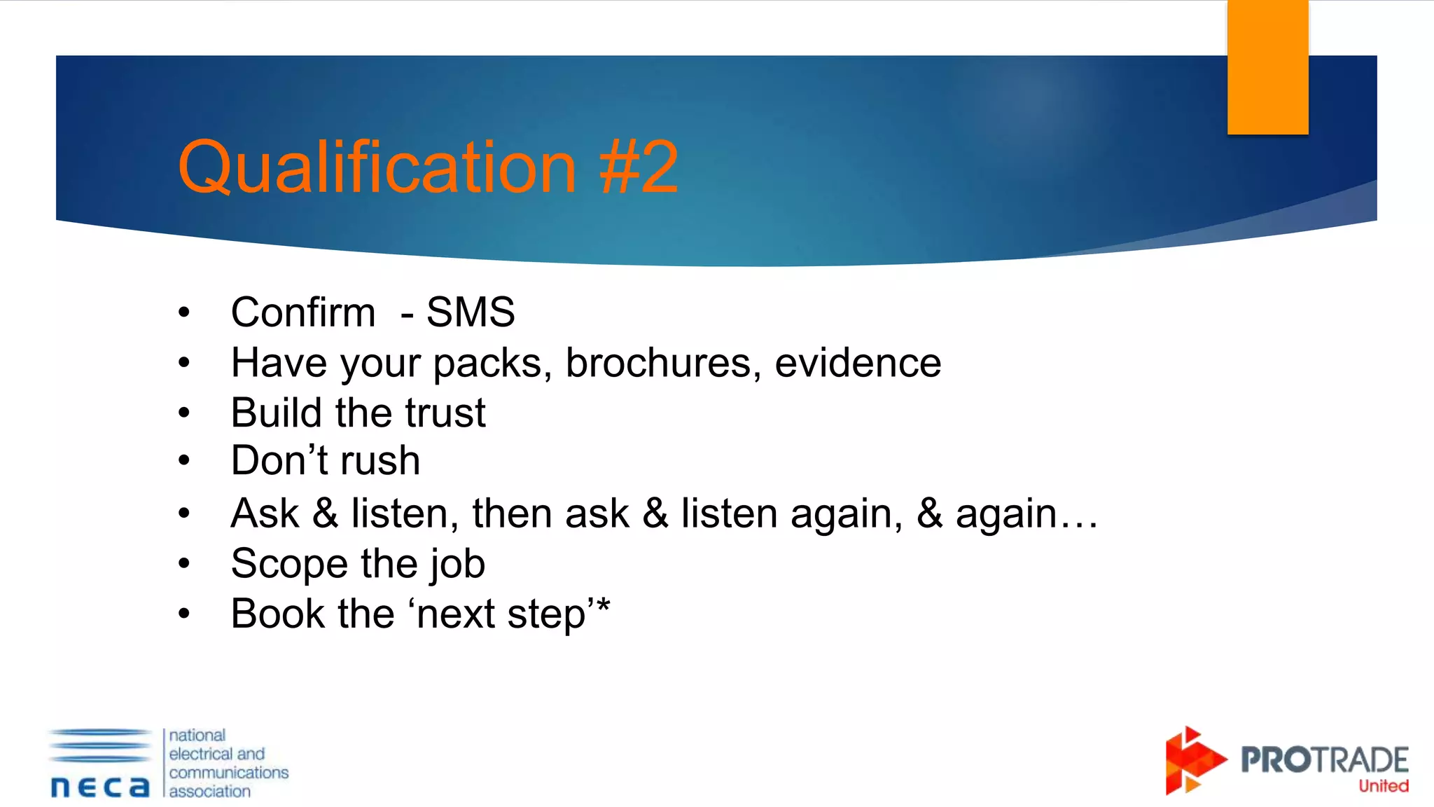 Qualification #2
• Confirm - SMS
• Have your packs, brochures, evidence
• Build the trust
• Don’t rush
• Ask & listen, then ask & listen again, & again…
• Scope the job
• Book the ‘next step’*
 