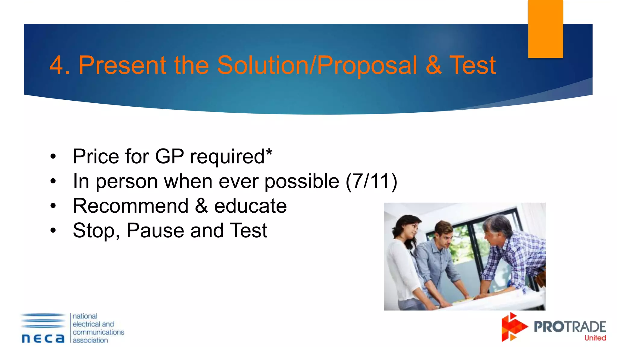4. Present the Solution/Proposal & Test
• Price for GP required*
• In person when ever possible (7/11)
• Recommend & educate
• Stop, Pause and Test
 