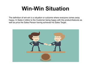 Win-Win Situation
The definition of win-win is a situation or outcome where everyone comes away
happy. In Sales it refers to the Customer being happy with the product-features as
well as price the Sales Person having achieved his Sales Target.
 