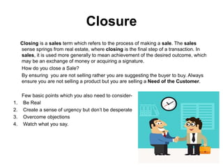 Closure
Closing is a sales term which refers to the process of making a sale. The sales
sense springs from real estate, where closing is the final step of a transaction. In
sales, it is used more generally to mean achievement of the desired outcome, which
may be an exchange of money or acquiring a signature.
How do you close a Sale?
By ensuring you are not selling rather you are suggesting the buyer to buy. Always
ensure you are not selling a product but you are selling a Need of the Customer.
Few basic points which you also need to consider-
1. Be Real
2. Create a sense of urgency but don’t be desperate
3. Overcome objections
4. Watch what you say.
 