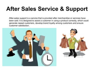 After Sales Service & Support
After-sales support is a service that is provided after merchandise or services have
been sold. It is designed to assist a customer in using a product correctly, which could
generate repeat customers, develop brand loyalty among customers and ensure
customer satisfaction.
 