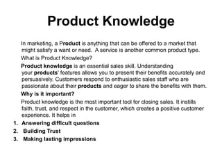 Product Knowledge
In marketing, a Product is anything that can be offered to a market that
might satisfy a want or need. A service is another common product type.
What is Product Knowledge?
Product knowledge is an essential sales skill. Understanding
your products' features allows you to present their benefits accurately and
persuasively. Customers respond to enthusiastic sales staff who are
passionate about their products and eager to share the benefits with them.
Why is it important?
Product knowledge is the most important tool for closing sales. It instills
faith, trust, and respect in the customer, which creates a positive customer
experience. It helps in
1. Answering difficult questions
2. Building Trust
3. Making lasting impressions
 