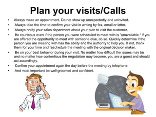 Plan your visits/Calls
• Always make an appointment. Do not show up unexpectedly and uninvited.
• Always take the time to confirm your visit in writing by fax, email or letter.
• Always notify your sales department about your plan to visit the customer.
• Be courteous even if the person you were scheduled to meet with is "unavailable." If you
are offered the opportunity to meet with someone else, do so. Quickly determine if the
person you are meeting with has the ability and the authority to help you. If not, thank
them for your time and reschedule the meeting with the original decision maker.
• Be on your best behavior during your visit. No matter how difficult the issues may be
and no matter how contentious the negotiation may become, you are a guest and should
act accordingly.
• Confirm your appointment again the day before the meeting by telephone.
• And most important be well groomed and confident.
 