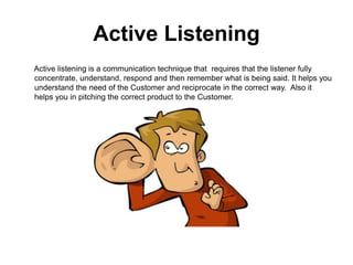 Active Listening
Active listening is a communication technique that requires that the listener fully
concentrate, understand, respond and then remember what is being said. It helps you
understand the need of the Customer and reciprocate in the correct way. Also it
helps you in pitching the correct product to the Customer.
 