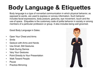 Body Language & Etiquettes
Body language is a type of nonverbal communication in which physical behavior, as
opposed to words, are used to express or convey information. Such behavior
includes facial expressions, body posture, gestures, eye movement, touch and the
use of space. Etiquettes is the customary code of polite behavior in society or among
members of a particular profession or group. It also includes being well groomed.
Good Body Language in Sales:
• Open Your Chest and Arms
• Smile
• Gesture with Arms and Hands
• Use Small, Still Gestures
• Walk During Demos
• Vary Your Gestures
• Point Directly to Your Presentation
• Walk Toward People
• Pause
• Practice Mirroring
 