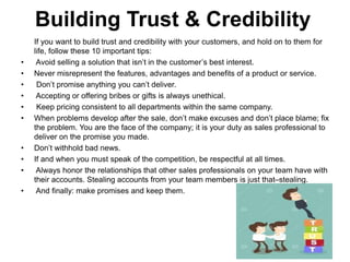 Building Trust & Credibility
If you want to build trust and credibility with your customers, and hold on to them for
life, follow these 10 important tips:
• Avoid selling a solution that isn’t in the customer’s best interest.
• Never misrepresent the features, advantages and benefits of a product or service.
• Don’t promise anything you can’t deliver.
• Accepting or offering bribes or gifts is always unethical.
• Keep pricing consistent to all departments within the same company.
• When problems develop after the sale, don’t make excuses and don’t place blame; fix
the problem. You are the face of the company; it is your duty as sales professional to
deliver on the promise you made.
• Don’t withhold bad news.
• If and when you must speak of the competition, be respectful at all times.
• Always honor the relationships that other sales professionals on your team have with
their accounts. Stealing accounts from your team members is just that–stealing.
• And finally: make promises and keep them.
 