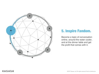 © 2017 Kasasa, Ltd. All rights reserved. Not for distribution.
5. Inspire Fandom.
Become a topic of conversation
online, around the water cooler,
and at the dinner table and get
the profit that comes with it.
 