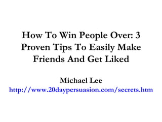How To Win People Over: 3 Proven Tips To Easily Make Friends And Get Liked Michael Lee http://www.20daypersuasion.com/secrets.htm 
