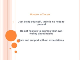HONESTY IS THE KEY
 Just being yourself , there is no need to
pretend
 Do not hesitate to express your own
feeling about he/she
 Care and support with no expectations
 