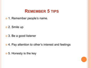 REMEMBER 5 TIPS
 1. Remember people’s name.
 2. Smile up
 3. Be a good listener
 4. Pay attention to other’s interest and feelings
 5. Honesty is the key
 