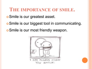 THE IMPORTANCE OF SMILE.
Smile is our greatest asset.
Smile is our biggest tool in communicating.
Smile is our most friendly weapon.
 
