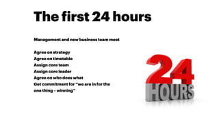 The first 24 hours
Management and new business team meet
Agree on strategy
Agree on timetable
Assign core team
Assign core leader
Agree on who does what
Get commitment for “we are in for the
one thing – winning”
 