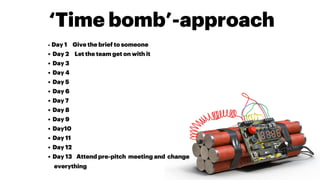 ‘Time bomb’-approach
•  Day 1 Give the brief to someone
•  Day 2 Let the team get on with it
•  Day 3
•  Day 4
•  Day 5
•  Day 6
•  Day 7
•  Day 8
•  Day 9
•  Day10
•  Day 11
•  Day 12
•  Day 13 Attend pre-pitch meeting and change
everything
 