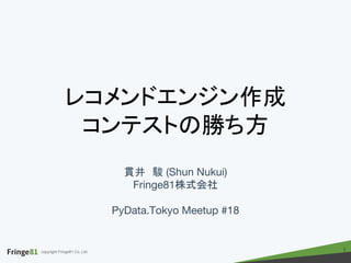 copyright Fringe81 Co.,Ltd.
レコメンドエンジン作成
コンテストの勝ち方
貫井　駿 (Shun Nukui)
Fringe81株式会社
PyData.Tokyo Meetup #18
1
 