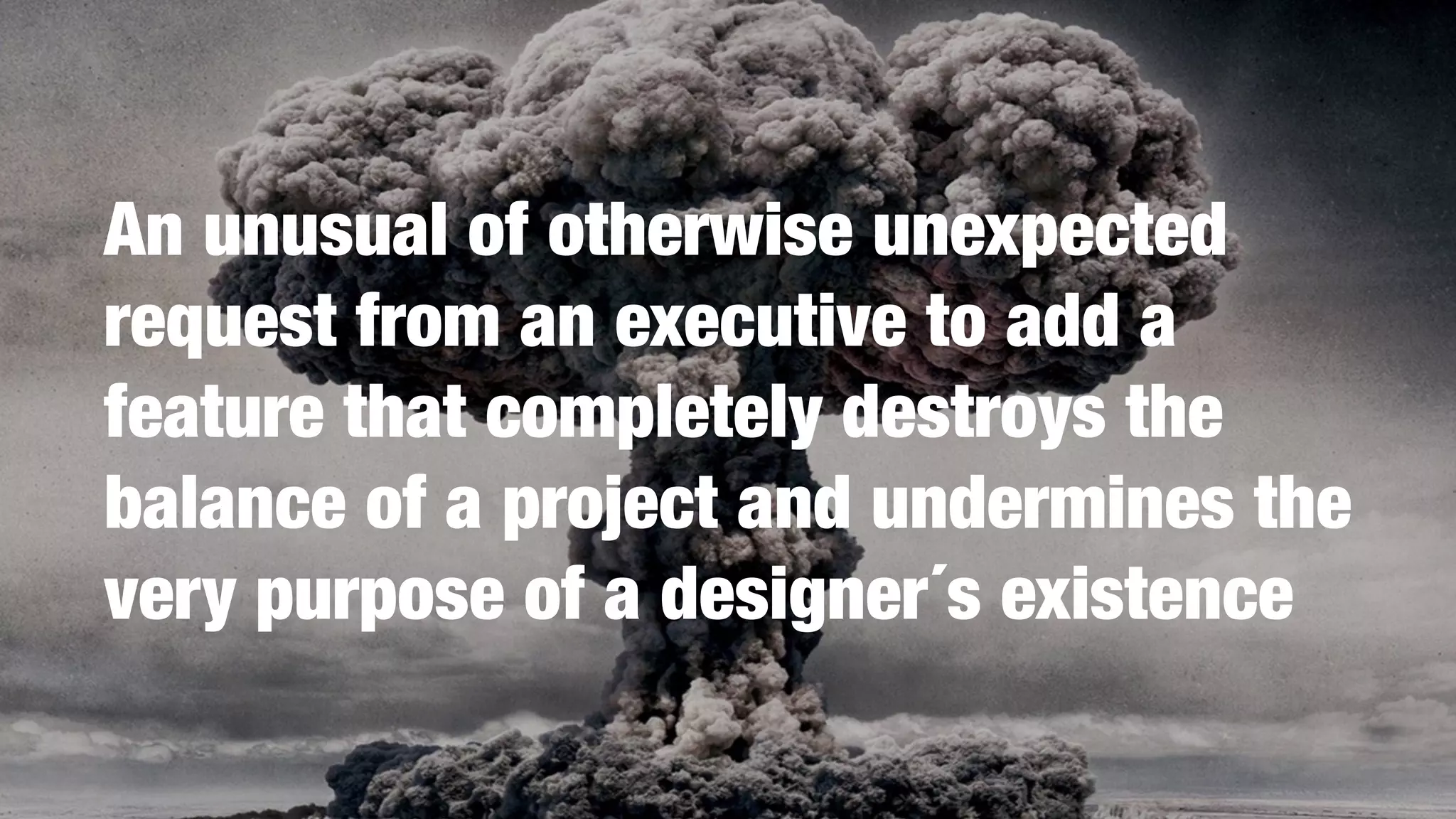 An unusual of otherwise unexpected
request from an executive to add a
feature that completely destroys the
balance of a project and undermines the
very purpose of a designer´s existence
 