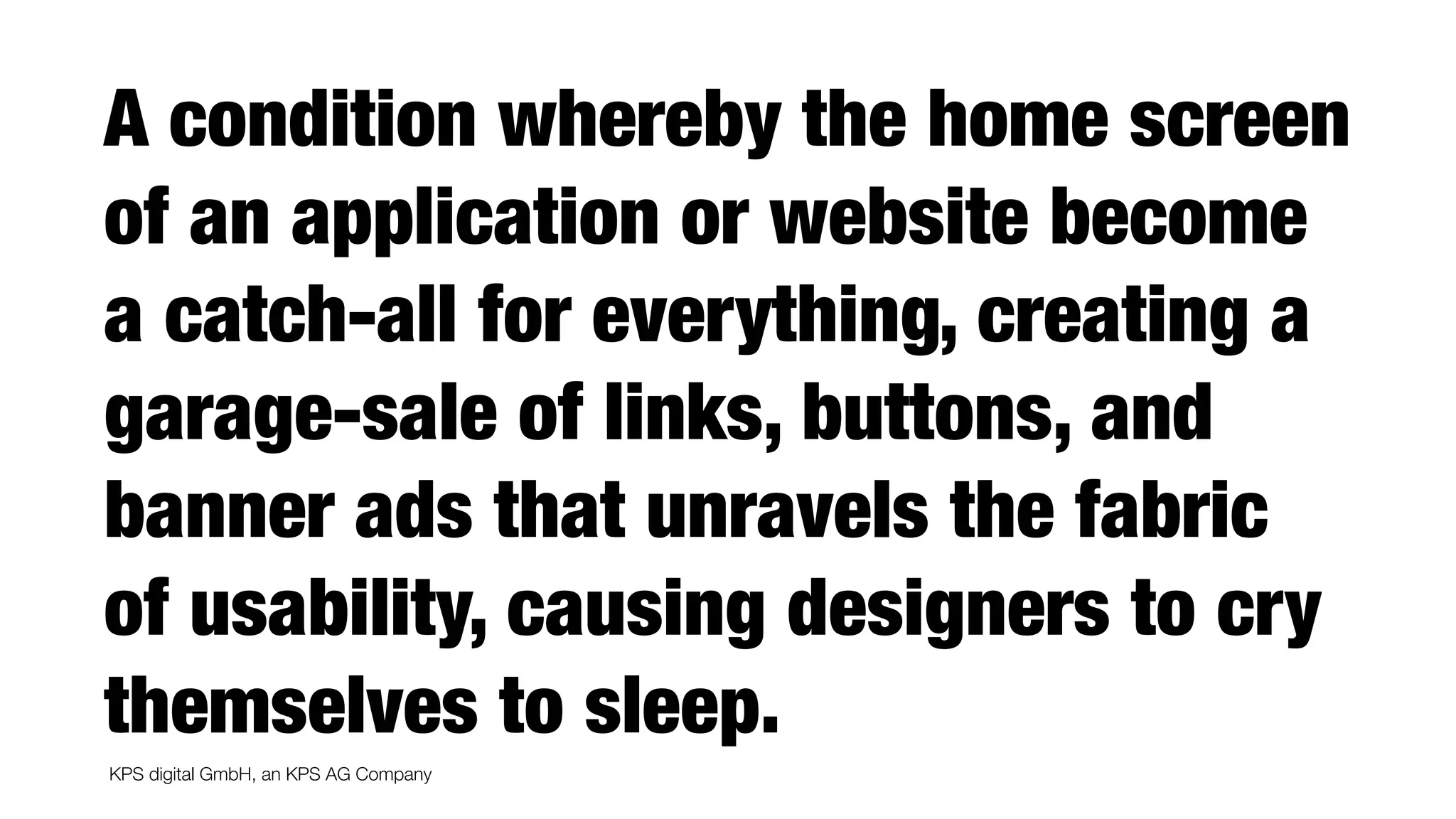KPS digital GmbH, an KPS AG Company
A condition whereby the home screen
of an application or website become
a catch-all for everything, creating a
garage-sale of links, buttons, and
banner ads that unravels the fabric
of usability, causing designers to cry
themselves to sleep.
 