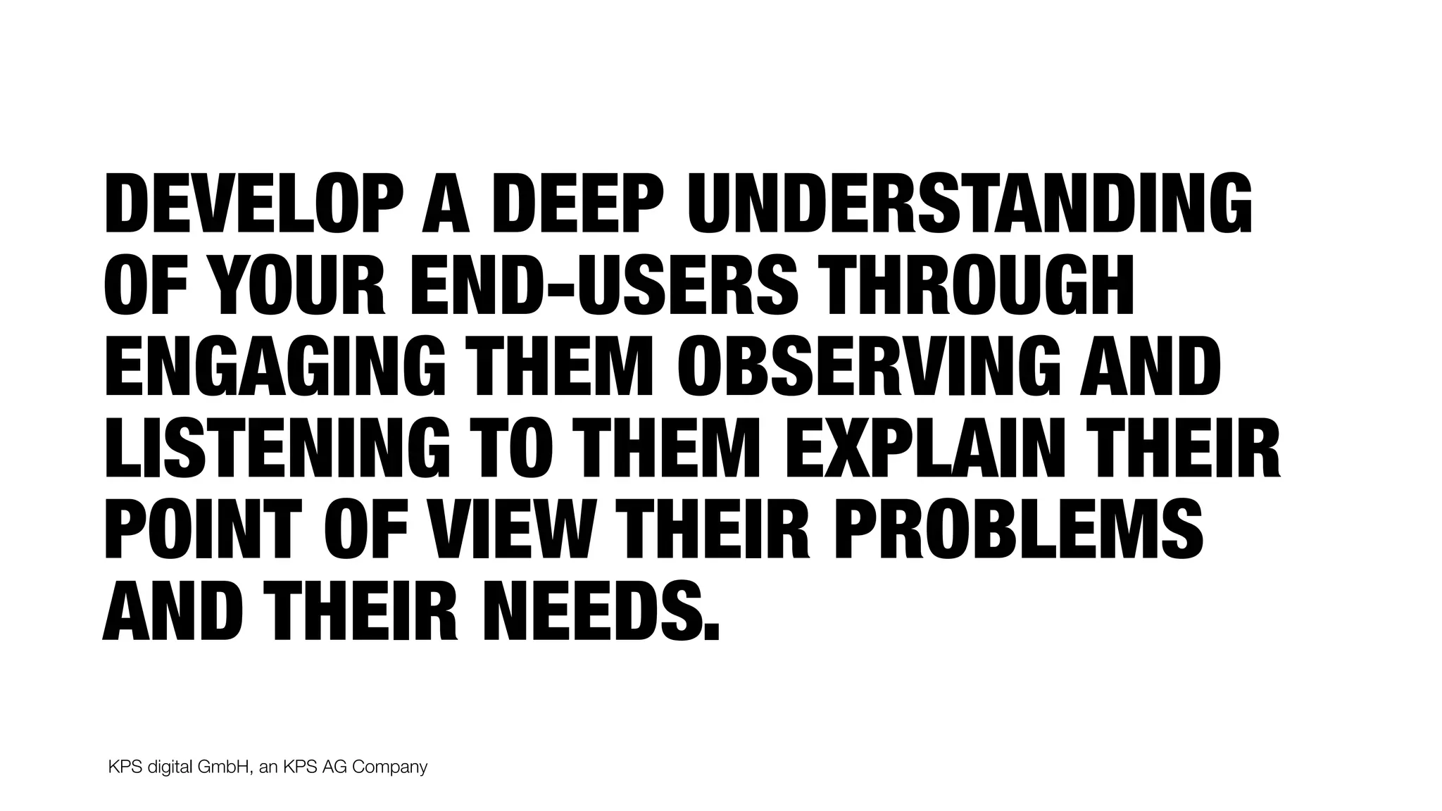 KPS digital GmbH, an KPS AG Company
DEVELOP A DEEP UNDERSTANDING
OF YOUR END-USERS THROUGH
ENGAGING THEM OBSERVING AND
LISTENING TO THEM EXPLAIN THEIR
POINT OF VIEW THEIR PROBLEMS
AND THEIR NEEDS.
 