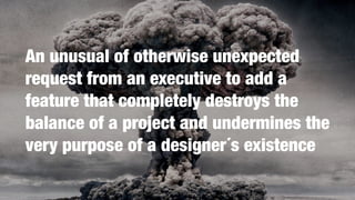 An unusual of otherwise unexpected
request from an executive to add a
feature that completely destroys the
balance of a project and undermines the
very purpose of a designer´s existence
 
