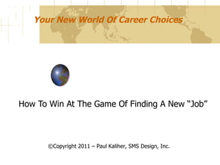 Your New World Of Career Choices How To Win At The Game Of Finding A New “Job” ©Copyright 2011 – Paul Kaliher, SMS Design, Inc. 