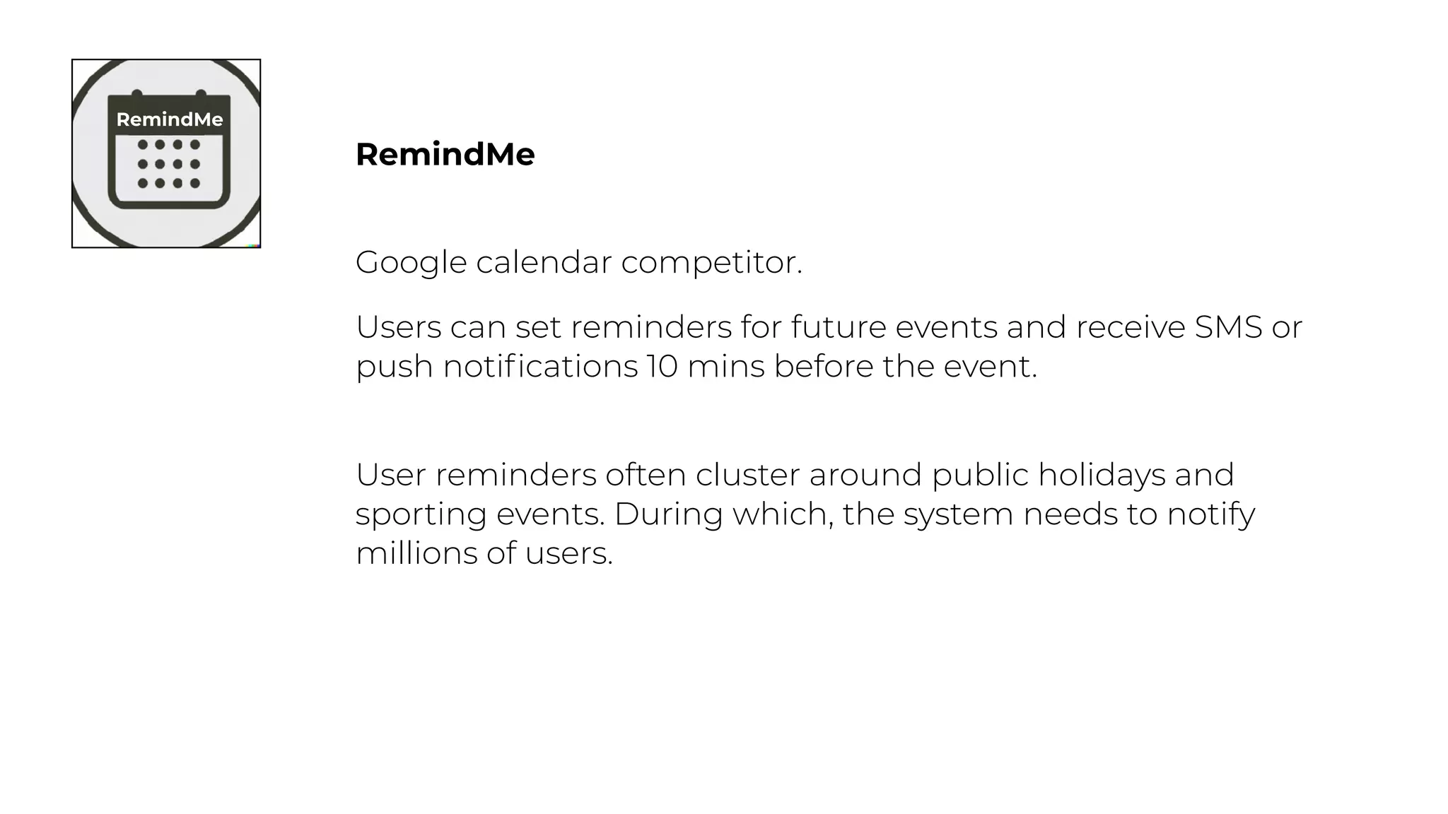 RemindMe
Google calendar competitor.
Users can set reminders for future events and receive SMS or
push noti
fi
cations 10 mins before the event.
User reminders often cluster around public holidays and
sporting events. During which, the system needs to notify
millions of users.
RemindMe
 