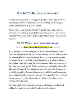 How To Win The Lottery Guaranteed

"You have to understand one thing from the start - this is important. I'm
exploiting a loophole in the lottery. I'm not gambling. I'm following a
simple set of rules and play by the system.

I've seen how crazy it can be when the jackpot is high and sometimes
people lose control. They give in to their emotions. I don't. I have simple
steps that I follow and that's how I win. I'm not gambling, I'm playing the
system."

            Billy Bob Whittaker - author "Lotto Cash Machine"

           ------------ http://LottoCashMachine.com ------------

Many people want to learn how you can win the lottery but never invest
their time studying about the systems that other people have utilized to win
the lottery (and win it more than once). Hmmm , everyone desires to win
the lottery. We work tough day in and day out just to develop our fortunes
but just that 1 large win within the lottery can make all our dreams a reality.
Everyone knows that you will find no guarantees in winning the lottery. It is
all a game of chance. Not for numbers experts. For them, it's all a game of
probabilities. And, in the realm of numbers, probabilities can be computed
based on particular formulas and variables. These specialists have come out
having a answer to all the hit and miss of betting on the lottery - a free
winning lottery program.

Finding a totally free winning lottery program that's guaranteed to work
will in effect improve your probability of winning the lottery.
 