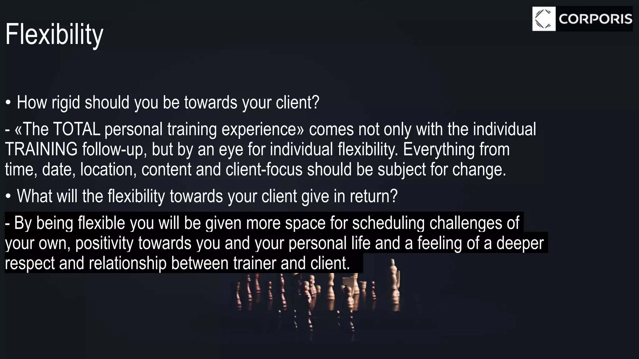 Flexibility
• How rigid should you be towards your client?
- «The TOTAL personal training experience» comes not only with the individual
TRAINING follow-up, but by an eye for individual flexibility. Everything from
time, date, location, content and client-focus should be subject for change.
• What will the flexibility towards your client give in return?
- By being flexible you will be given more space for scheduling challenges of
your own, positivity towards you and your personal life and a feeling of a deeper
respect and relationship between trainer and client.
 