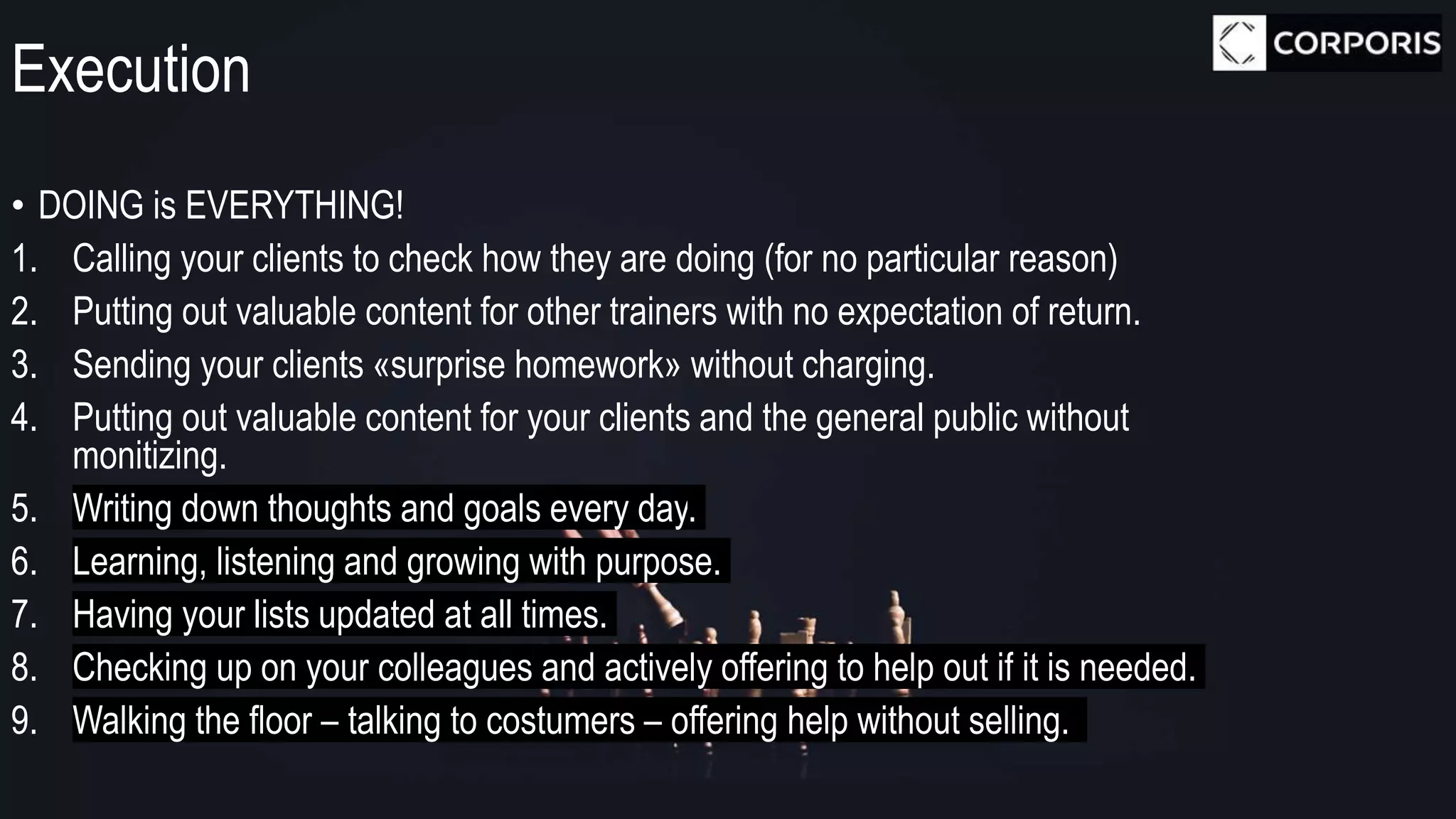 Execution
• DOING is EVERYTHING!
1. Calling your clients to check how they are doing (for no particular reason)
2. Putting out valuable content for other trainers with no expectation of return.
3. Sending your clients «surprise homework» without charging.
4. Putting out valuable content for your clients and the general public without
monitizing.
5. Writing down thoughts and goals every day.
6. Learning, listening and growing with purpose.
7. Having your lists updated at all times.
8. Checking up on your colleagues and actively offering to help out if it is needed.
9. Walking the floor – talking to costumers – offering help without selling.
 