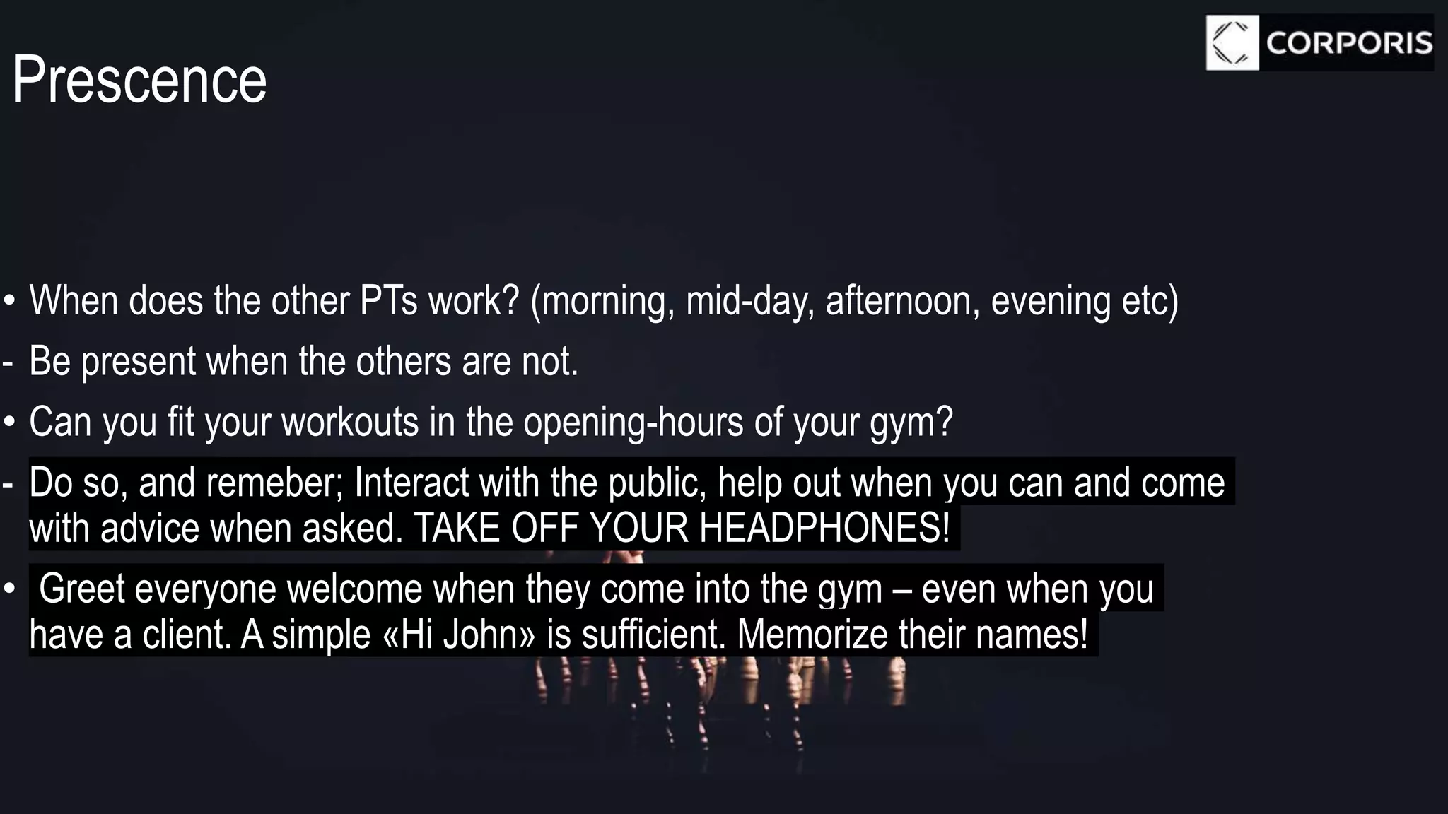 Prescence
• When does the other PTs work? (morning, mid-day, afternoon, evening etc)
- Be present when the others are not.
• Can you fit your workouts in the opening-hours of your gym?
- Do so, and remeber; Interact with the public, help out when you can and come
with advice when asked. TAKE OFF YOUR HEADPHONES!
• Greet everyone welcome when they come into the gym – even when you
have a client. A simple «Hi John» is sufficient. Memorize their names!
 
