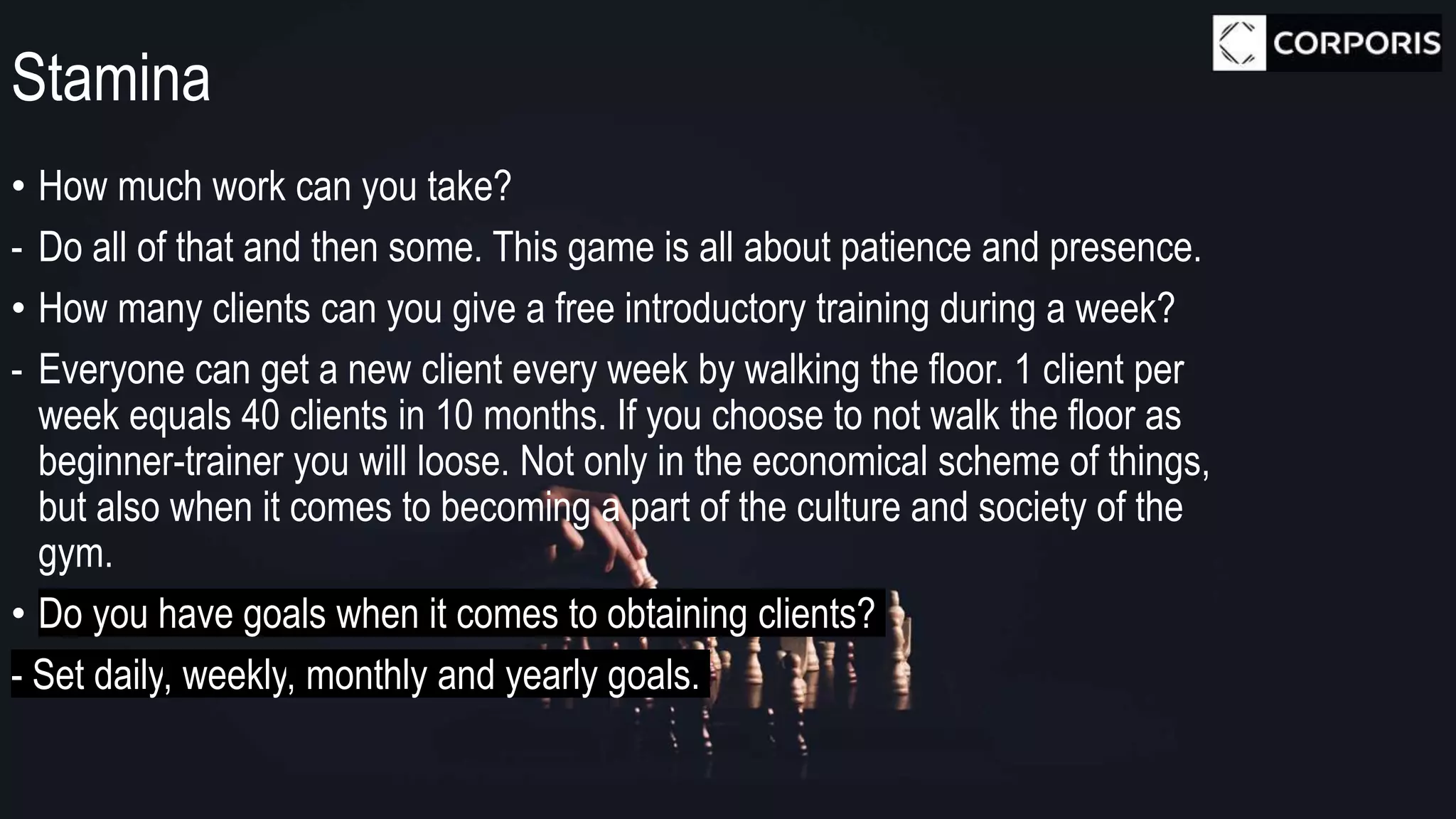 Stamina
• How much work can you take?
- Do all of that and then some. This game is all about patience and presence.
• How many clients can you give a free introductory training during a week?
- Everyone can get a new client every week by walking the floor. 1 client per
week equals 40 clients in 10 months. If you choose to not walk the floor as
beginner-trainer you will loose. Not only in the economical scheme of things,
but also when it comes to becoming a part of the culture and society of the
gym.
• Do you have goals when it comes to obtaining clients?
- Set daily, weekly, monthly and yearly goals.
 