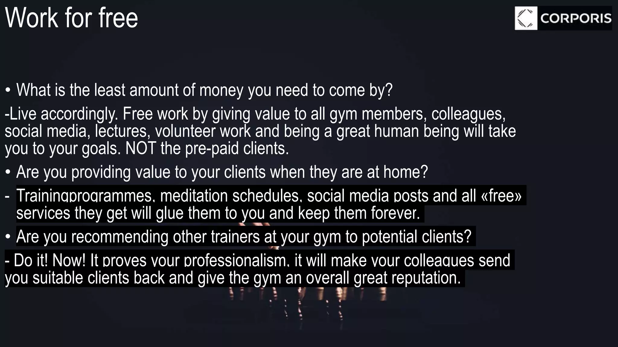 Work for free
• What is the least amount of money you need to come by?
-Live accordingly. Free work by giving value to all gym members, colleagues,
social media, lectures, volunteer work and being a great human being will take
you to your goals. NOT the pre-paid clients.
• Are you providing value to your clients when they are at home?
- Trainingprogrammes, meditation schedules, social media posts and all «free»
services they get will glue them to you and keep them forever.
• Are you recommending other trainers at your gym to potential clients?
- Do it! Now! It proves your professionalism, it will make your colleagues send
you suitable clients back and give the gym an overall great reputation.
 