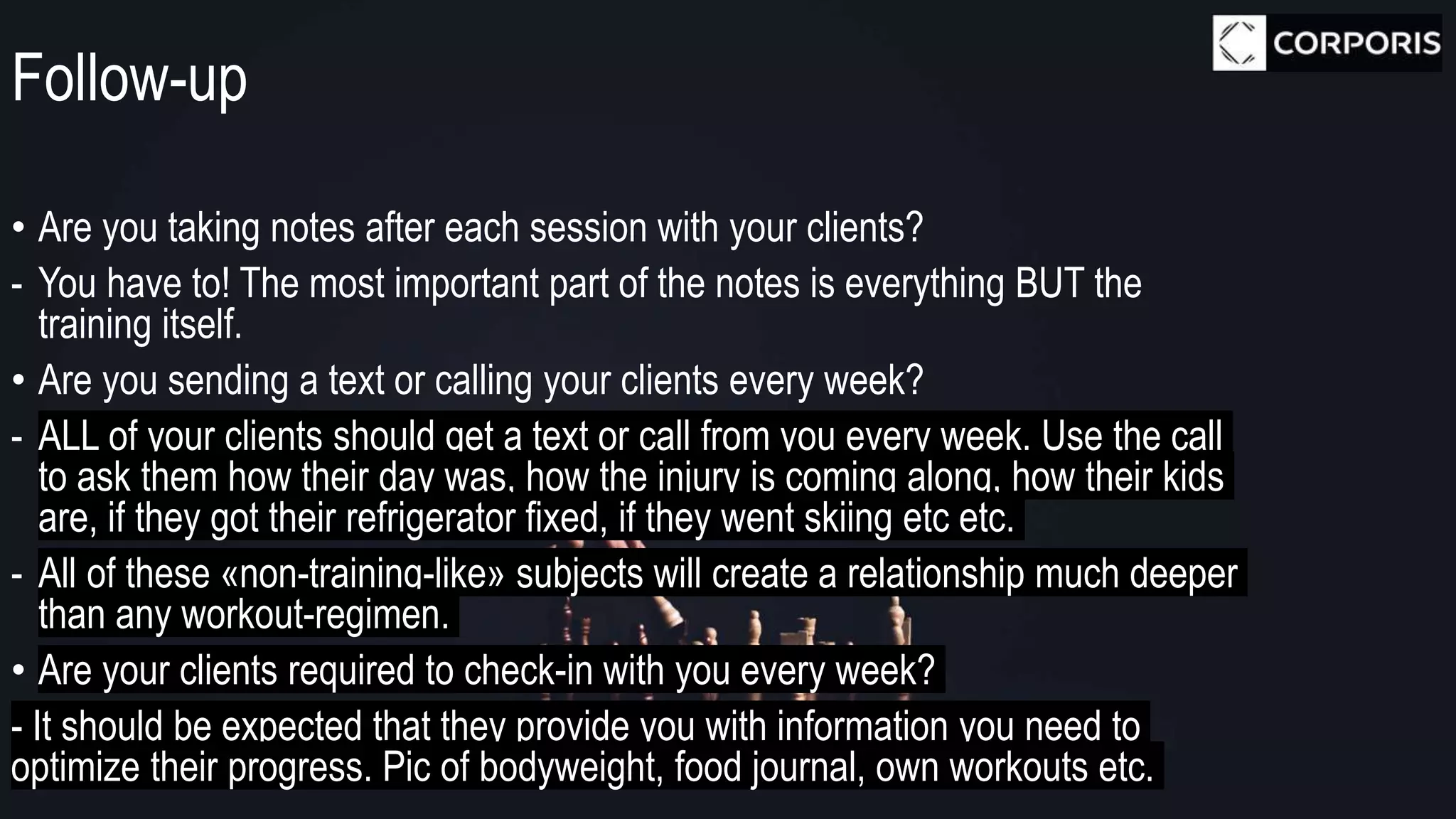 Follow-up
• Are you taking notes after each session with your clients?
- You have to! The most important part of the notes is everything BUT the
training itself.
• Are you sending a text or calling your clients every week?
- ALL of your clients should get a text or call from you every week. Use the call
to ask them how their day was, how the injury is coming along, how their kids
are, if they got their refrigerator fixed, if they went skiing etc etc.
- All of these «non-training-like» subjects will create a relationship much deeper
than any workout-regimen.
• Are your clients required to check-in with you every week?
- It should be expected that they provide you with information you need to
optimize their progress. Pic of bodyweight, food journal, own workouts etc.
 